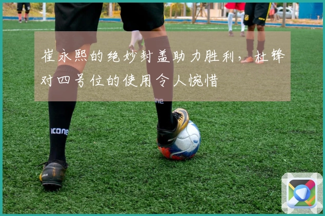 崔永熙的绝妙封盖助力胜利，杜锋对四号位的使用令人惋惜