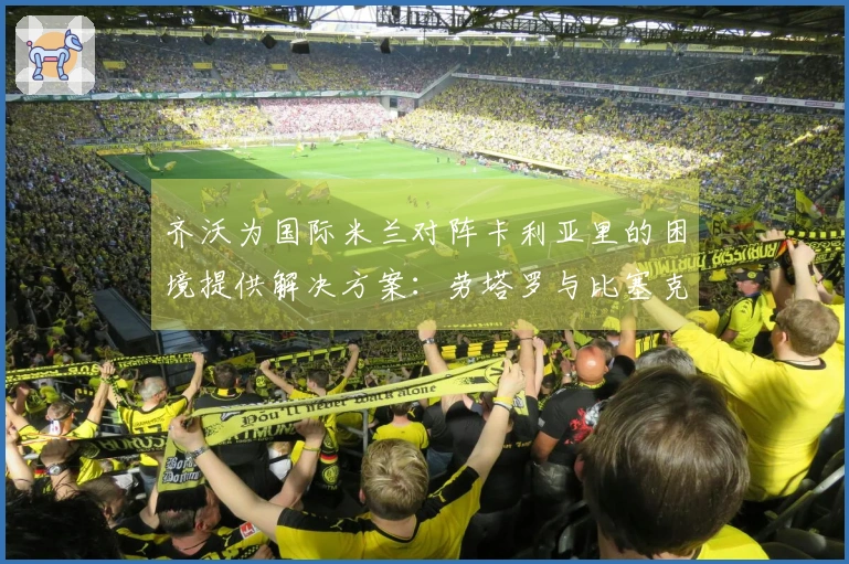 齐沃为国际米兰对阵卡利亚里的困境提供解决方案：劳塔罗与比塞克伤缺，苏契奇和阿坎吉缺阵