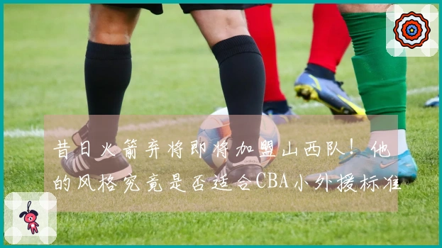 昔日火箭弃将即将加盟山西队！他的风格究竟是否适合CBA小外援标准？