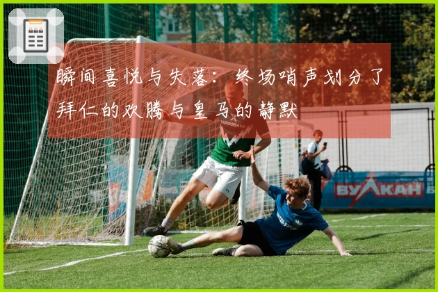 瞬间喜悦与失落：终场哨声划分了拜仁的欢腾与皇马的静默
