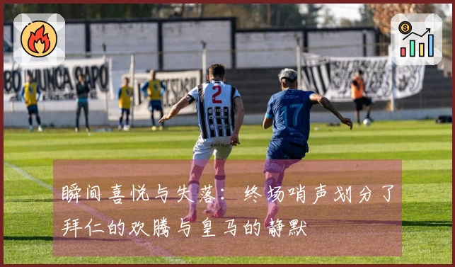 瞬间喜悦与失落：终场哨声划分了拜仁的欢腾与皇马的静默