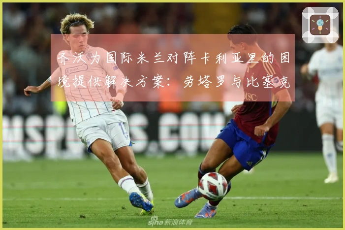 齐沃为国际米兰对阵卡利亚里的困境提供解决方案：劳塔罗与比塞克伤缺，苏契奇和阿坎吉缺阵