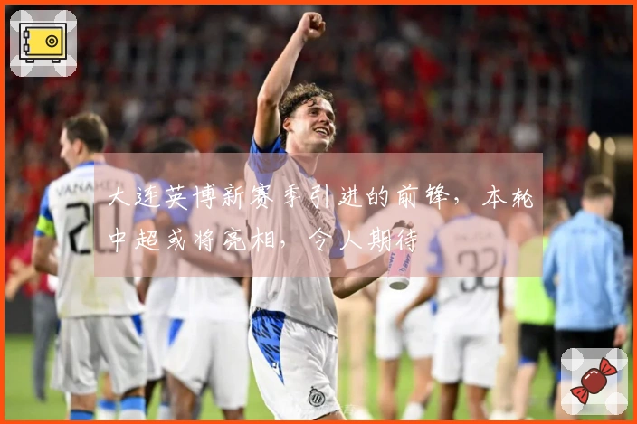 大连英博新赛季引进的前锋，本轮中超或将亮相，令人期待