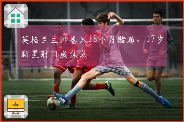 英格兰主帅卷入18个月赌局，17岁新星射门成焦点